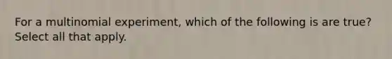 For a multinomial experiment, which of the following is are true? Select all that apply.