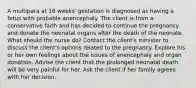 A multipara at 16 weeks' gestation is diagnosed as having a fetus with probable anencephaly. The client is from a conservative faith and has decided to continue the pregnancy and donate the neonatal organs after the death of the neonate. What should the nurse do? Contact the client's minister to discuss the client's options related to the pregnancy. Explore his or her own feelings about the issues of anencephaly and organ donation. Advise the client that the prolonged neonatal death will be very painful for her. Ask the client if her family agrees with her decision.