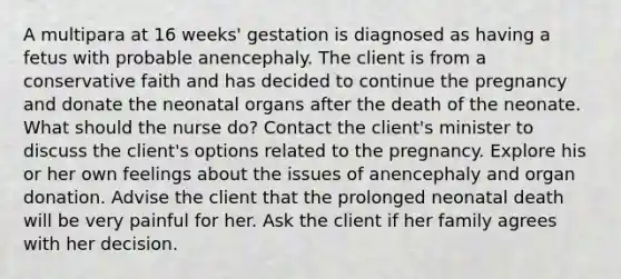 A multipara at 16 weeks' gestation is diagnosed as having a fetus with probable anencephaly. The client is from a conservative faith and has decided to continue the pregnancy and donate the neonatal organs after the death of the neonate. What should the nurse do? Contact the client's minister to discuss the client's options related to the pregnancy. Explore his or her own feelings about the issues of anencephaly and organ donation. Advise the client that the prolonged neonatal death will be very painful for her. Ask the client if her family agrees with her decision.