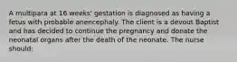 A multipara at 16 weeks' gestation is diagnosed as having a fetus with probable anencephaly. The client is a devout Baptist and has decided to continue the pregnancy and donate the neonatal organs after the death of the neonate. The nurse should: