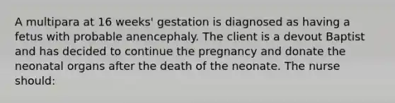 A multipara at 16 weeks' gestation is diagnosed as having a fetus with probable anencephaly. The client is a devout Baptist and has decided to continue the pregnancy and donate the neonatal organs after the death of the neonate. The nurse should: