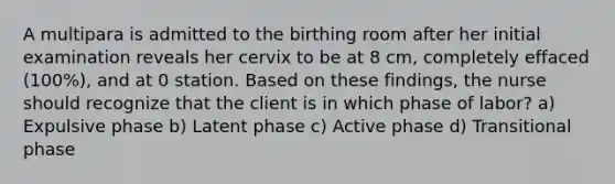 A multipara is admitted to the birthing room after her initial examination reveals her cervix to be at 8 cm, completely effaced (100%), and at 0 station. Based on these findings, the nurse should recognize that the client is in which phase of labor? a) Expulsive phase b) Latent phase c) Active phase d) Transitional phase