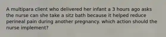 A multipara client who delivered her infant a 3 hours ago asks the nurse can she take a sitz bath because it helped reduce perineal pain during another pregnancy. which action should the nurse implement?