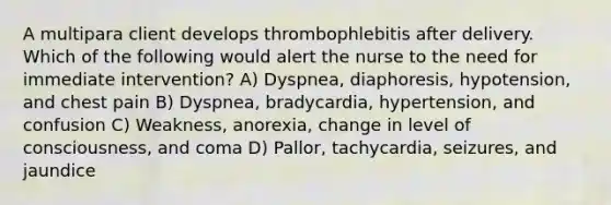 A multipara client develops thrombophlebitis after delivery. Which of the following would alert the nurse to the need for immediate intervention? A) Dyspnea, diaphoresis, hypotension, and chest pain B) Dyspnea, bradycardia, hypertension, and confusion C) Weakness, anorexia, change in level of consciousness, and coma D) Pallor, tachycardia, seizures, and jaundice