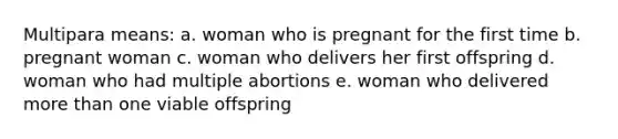 Multipara means: a. woman who is pregnant for the first time b. pregnant woman c. woman who delivers her first offspring d. woman who had multiple abortions e. woman who delivered more than one viable offspring