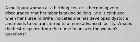 A multipara woman at a birthing center is becoming very discouraged that her labor is taking so long. She is confused when her nurse-midwife indicates she has developed dystocia and needs to be transferred to a more advanced facility. What is the best response from the nurse to answer the woman's questions?