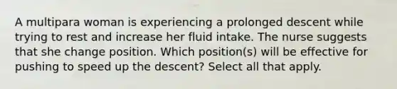 A multipara woman is experiencing a prolonged descent while trying to rest and increase her fluid intake. The nurse suggests that she change position. Which position(s) will be effective for pushing to speed up the descent? Select all that apply.