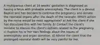 A multiparous client at 16 weeks' gestation is diagnosed as having a fetus with probable anencephaly. The client is a devout Baptist and has decided to continue the pregnancy and donate the neonatal organs after the death of the neonate. Which action by the nurse would be most appropriate? a) Ask the client if she has discussed this with her family. b) Contact the client's minister to discuss the client's options related to the pregnancy. c) Explore his or her own feelings about the issues of anencephaly and organ donation. d) Advise the client that the prolonged neonatal death will be very painful for her.