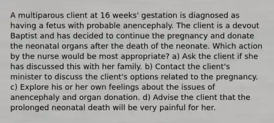 A multiparous client at 16 weeks' gestation is diagnosed as having a fetus with probable anencephaly. The client is a devout Baptist and has decided to continue the pregnancy and donate the neonatal organs after the death of the neonate. Which action by the nurse would be most appropriate? a) Ask the client if she has discussed this with her family. b) Contact the client's minister to discuss the client's options related to the pregnancy. c) Explore his or her own feelings about the issues of anencephaly and organ donation. d) Advise the client that the prolonged neonatal death will be very painful for her.