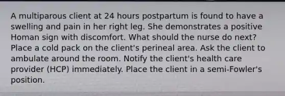 A multiparous client at 24 hours postpartum is found to have a swelling and pain in her right leg. She demonstrates a positive Homan sign with discomfort. What should the nurse do next? Place a cold pack on the client's perineal area. Ask the client to ambulate around the room. Notify the client's health care provider (HCP) immediately. Place the client in a semi-Fowler's position.