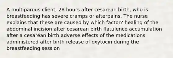 A multiparous client, 28 hours after cesarean birth, who is breastfeeding has severe cramps or afterpains. The nurse explains that these are caused by which factor? healing of the abdominal incision after cesarean birth flatulence accumulation after a cesarean birth adverse effects of the medications administered after birth release of oxytocin during the breastfeeding session