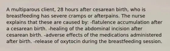 A multiparous client, 28 hours after cesarean birth, who is breastfeeding has severe cramps or afterpains. The nurse explains that these are caused by: -flatulence accumulation after a cesarean birth. -healing of the abdominal incision after cesarean birth. -adverse effects of the medications administered after birth. -release of oxytocin during the breastfeeding session.