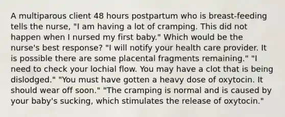 A multiparous client 48 hours postpartum who is breast-feeding tells the nurse, "I am having a lot of cramping. This did not happen when I nursed my first baby." Which would be the nurse's best response? "I will notify your health care provider. It is possible there are some placental fragments remaining." "I need to check your lochial flow. You may have a clot that is being dislodged." "You must have gotten a heavy dose of oxytocin. It should wear off soon." "The cramping is normal and is caused by your baby's sucking, which stimulates the release of oxytocin."