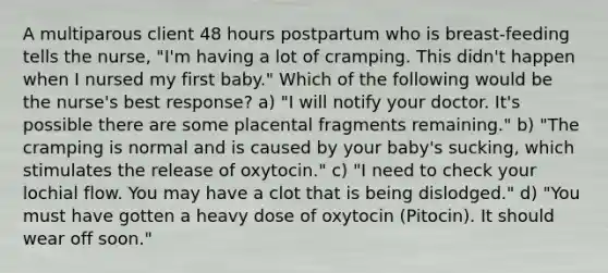 A multiparous client 48 hours postpartum who is breast-feeding tells the nurse, "I'm having a lot of cramping. This didn't happen when I nursed my first baby." Which of the following would be the nurse's best response? a) "I will notify your doctor. It's possible there are some placental fragments remaining." b) "The cramping is normal and is caused by your baby's sucking, which stimulates the release of oxytocin." c) "I need to check your lochial flow. You may have a clot that is being dislodged." d) "You must have gotten a heavy dose of oxytocin (Pitocin). It should wear off soon."