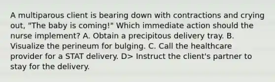 A multiparous client is bearing down with contractions and crying out, "The baby is coming!" Which immediate action should the nurse implement? A. Obtain a precipitous delivery tray. B. Visualize the perineum for bulging. C. Call the healthcare provider for a STAT delivery. D> Instruct the client's partner to stay for the delivery.