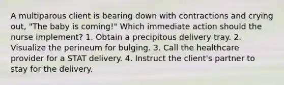 A multiparous client is bearing down with contractions and crying out, "The baby is coming!" Which immediate action should the nurse implement? 1. Obtain a precipitous delivery tray. 2. Visualize the perineum for bulging. 3. Call the healthcare provider for a STAT delivery. 4. Instruct the client's partner to stay for the delivery.