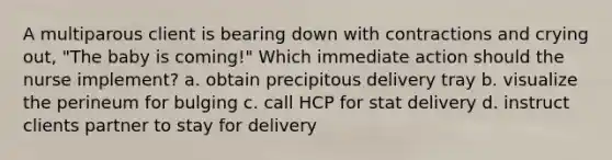 A multiparous client is bearing down with contractions and crying out, "The baby is coming!" Which immediate action should the nurse implement? a. obtain precipitous delivery tray b. visualize the perineum for bulging c. call HCP for stat delivery d. instruct clients partner to stay for delivery