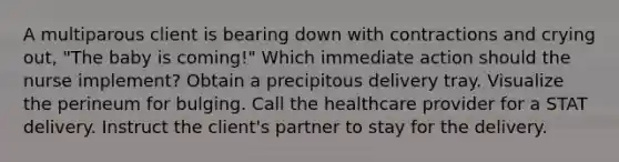 A multiparous client is bearing down with contractions and crying out, "The baby is coming!" Which immediate action should the nurse implement? Obtain a precipitous delivery tray. Visualize the perineum for bulging. Call the healthcare provider for a STAT delivery. Instruct the client's partner to stay for the delivery.