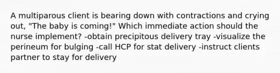 A multiparous client is bearing down with contractions and crying out, "The baby is coming!" Which immediate action should the nurse implement? -obtain precipitous delivery tray -visualize the perineum for bulging -call HCP for stat delivery -instruct clients partner to stay for delivery