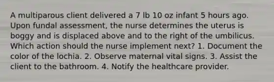 A multiparous client delivered a 7 lb 10 oz infant 5 hours ago. Upon fundal assessment, the nurse determines the uterus is boggy and is displaced above and to the right of the umbilicus. Which action should the nurse implement next? 1. Document the color of the lochia. 2. Observe maternal vital signs. 3. Assist the client to the bathroom. 4. Notify the healthcare provider.