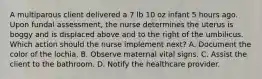 A multiparous client delivered a 7 lb 10 oz infant 5 hours ago. Upon fundal assessment, the nurse determines the uterus is boggy and is displaced above and to the right of the umbilicus. Which action should the nurse implement next? A. Document the color of the lochia. B. Observe maternal vital signs. C. Assist the client to the bathroom. D. Notify the healthcare provider.