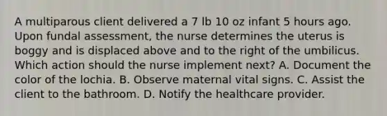 A multiparous client delivered a 7 lb 10 oz infant 5 hours ago. Upon fundal assessment, the nurse determines the uterus is boggy and is displaced above and to the right of the umbilicus. Which action should the nurse implement next? A. Document the color of the lochia. B. Observe maternal vital signs. C. Assist the client to the bathroom. D. Notify the healthcare provider.