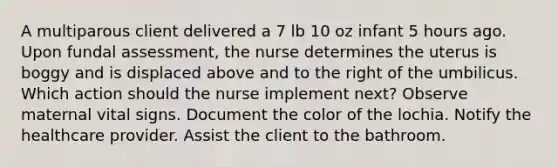 A multiparous client delivered a 7 lb 10 oz infant 5 hours ago. Upon fundal assessment, the nurse determines the uterus is boggy and is displaced above and to the right of the umbilicus. Which action should the nurse implement next? Observe maternal vital signs. Document the color of the lochia. Notify the healthcare provider. Assist the client to the bathroom.