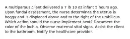 A multiparous client delivered a 7 lb 10 oz infant 5 hours ago. Upon fundal assessment, the nurse determines the uterus is boggy and is displaced above and to the right of the umbilicus. Which action should the nurse implement next? Document the color of the lochia. Observe maternal vital signs. Assist the client to the bathroom. Notify the healthcare provider.