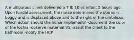 A multiparous client delivered a 7 lb 10 oz infant 5 hours ago. Upon fundal assessment, the nurse determines the uterus is boggy and is displaced above and to the right of the umbilicus. Which action should the nurse implement? -document the color of the lochia -observe maternal VS -assist the client to the bathroom -notify the HCP