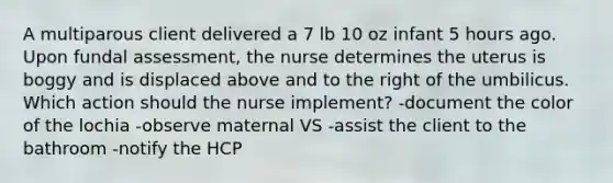 A multiparous client delivered a 7 lb 10 oz infant 5 hours ago. Upon fundal assessment, the nurse determines the uterus is boggy and is displaced above and to the right of the umbilicus. Which action should the nurse implement? -document the color of the lochia -observe maternal VS -assist the client to the bathroom -notify the HCP