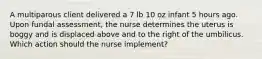 A multiparous client delivered a 7 lb 10 oz infant 5 hours ago. Upon fundal assessment, the nurse determines the uterus is boggy and is displaced above and to the right of the umbilicus. Which action should the nurse implement?