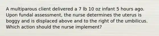 A multiparous client delivered a 7 lb 10 oz infant 5 hours ago. Upon fundal assessment, the nurse determines the uterus is boggy and is displaced above and to the right of the umbilicus. Which action should the nurse implement?