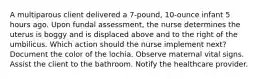 A multiparous client delivered a 7-pound, 10-ounce infant 5 hours ago. Upon fundal assessment, the nurse determines the uterus is boggy and is displaced above and to the right of the umbilicus. Which action should the nurse implement next? Document the color of the lochia. Observe maternal vital signs. Assist the client to the bathroom. Notify the healthcare provider.