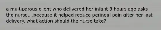 a multiparous client who delivered her infant 3 hours ago asks the nurse....because it helped reduce perineal pain after her last delivery. what action should the nurse take?