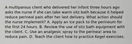 A multiparous client who delivered her infant three hours ago asks the nurse if she can take warm sitz bath because it helped reduce perineal pain after her last delivery. What action should the nurse implement? A. Apply an ice pack to the perineum for the first 24 hours. B. Review the use of sitz bath equipment with the client. C. Use an analgesic spray to the perinea! area to reduce pain. D. Teach the client how to practice Kegel exercises.