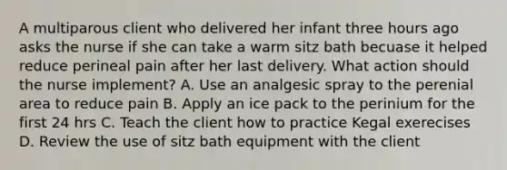 A multiparous client who delivered her infant three hours ago asks the nurse if she can take a warm sitz bath becuase it helped reduce perineal pain after her last delivery. What action should the nurse implement? A. Use an analgesic spray to the perenial area to reduce pain B. Apply an ice pack to the perinium for the first 24 hrs C. Teach the client how to practice Kegal exerecises D. Review the use of sitz bath equipment with the client