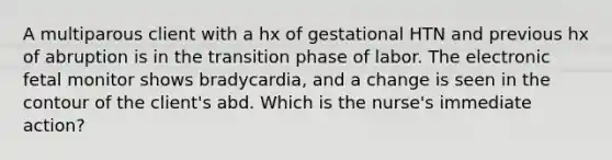 A multiparous client with a hx of gestational HTN and previous hx of abruption is in the transition phase of labor. The electronic fetal monitor shows bradycardia, and a change is seen in the contour of the client's abd. Which is the nurse's immediate action?