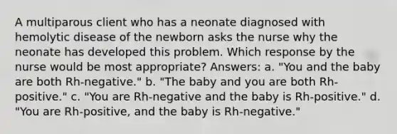 A multiparous client who has a neonate diagnosed with hemolytic disease of the newborn asks the nurse why the neonate has developed this problem. Which response by the nurse would be most appropriate? Answers: a. "You and the baby are both Rh-negative." b. "The baby and you are both Rh-positive." c. "You are Rh-negative and the baby is Rh-positive." d. "You are Rh-positive, and the baby is Rh-negative."