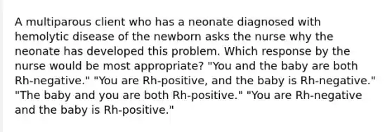 A multiparous client who has a neonate diagnosed with hemolytic disease of the newborn asks the nurse why the neonate has developed this problem. Which response by the nurse would be most appropriate? "You and the baby are both Rh-negative." "You are Rh-positive, and the baby is Rh-negative." "The baby and you are both Rh-positive." "You are Rh-negative and the baby is Rh-positive."