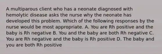 A multiparous client who has a neonate diagnosed with hemolytic disease asks the nurse why the neonate has developed this problem. Which of the following responses by the nurse would be most appropriate. A. You are Rh positive and the baby is Rh negative B. You and the baby are both Rh negative C. You are Rh negative and the baby is Rh positive D. The baby and you are both Rh positive