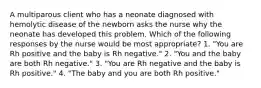 A multiparous client who has a neonate diagnosed with hemolytic disease of the newborn asks the nurse why the neonate has developed this problem. Which of the following responses by the nurse would be most appropriate? 1. "You are Rh positive and the baby is Rh negative." 2. "You and the baby are both Rh negative." 3. "You are Rh negative and the baby is Rh positive." 4. "The baby and you are both Rh positive."