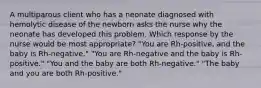 A multiparous client who has a neonate diagnosed with hemolytic disease of the newborn asks the nurse why the neonate has developed this problem. Which response by the nurse would be most appropriate? "You are Rh-positive, and the baby is Rh-negative." "You are Rh-negative and the baby is Rh-positive." "You and the baby are both Rh-negative." "The baby and you are both Rh-positive."