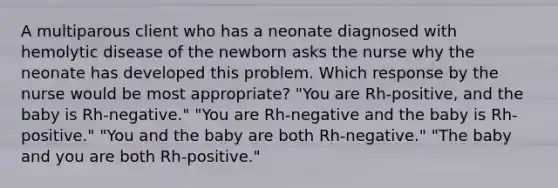 A multiparous client who has a neonate diagnosed with hemolytic disease of the newborn asks the nurse why the neonate has developed this problem. Which response by the nurse would be most appropriate? "You are Rh-positive, and the baby is Rh-negative." "You are Rh-negative and the baby is Rh-positive." "You and the baby are both Rh-negative." "The baby and you are both Rh-positive."