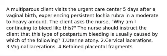 A multiparous client visits the urgent care center 5 days after a vaginal birth, experiencing persistent lochia rubra in a moderate to heavy amount. The client asks the nurse, "Why am I continuing to bleed like this?" The nurse should instruct the client that this type of postpartum bleeding is usually caused by which of the following? 1.Uterine atony. 2.Cervical lacerations. 3.Vaginal lacerations. 4.Retained placental fragments.