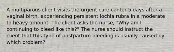 A multiparous client visits the urgent care center 5 days after a vaginal birth, experiencing persistent lochia rubra in a moderate to heavy amount. The client asks the nurse, "Why am I continuing to bleed like this?" The nurse should instruct the client that this type of postpartum bleeding is usually caused by which problem?