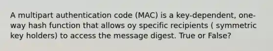 A multipart authentication code (MAC) is a key-dependent, one-way hash function that allows oy specific recipients ( symmetric key holders) to access the message digest. True or False?