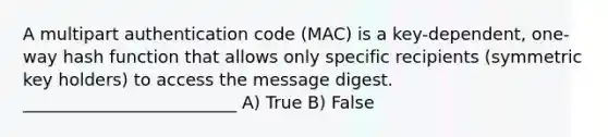 A multipart authentication code (MAC) is a key-dependent, one-way hash function that allows only specific recipients (symmetric key holders) to access the message digest. _________________________ A) True B) False