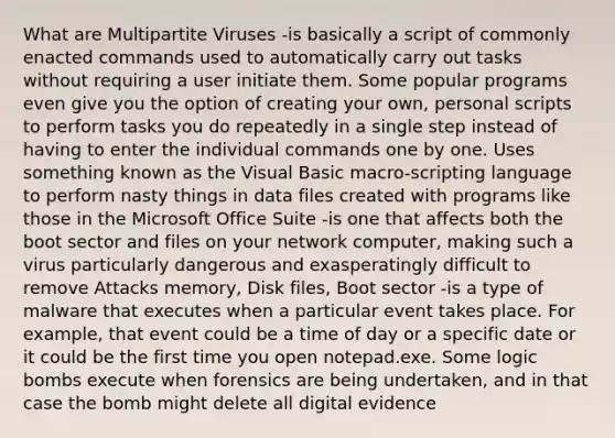 What are Multipartite Viruses -is basically a script of commonly enacted commands used to automatically carry out tasks without requiring a user initiate them. Some popular programs even give you the option of creating your own, personal scripts to perform tasks you do repeatedly in a single step instead of having to enter the individual commands one by one. Uses something known as the Visual Basic macro-scripting language to perform nasty things in data files created with programs like those in the Microsoft Office Suite -is one that affects both the boot sector and files on your network computer, making such a virus particularly dangerous and exasperatingly difficult to remove Attacks memory, Disk files, Boot sector -is a type of malware that executes when a particular event takes place. For example, that event could be a time of day or a specific date or it could be the first time you open notepad.exe. Some logic bombs execute when forensics are being undertaken, and in that case the bomb might delete all digital evidence