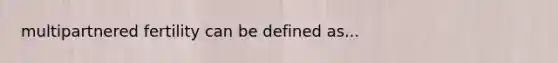 multipartnered fertility can be defined as...