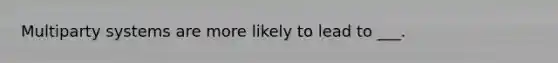 Multiparty systems are more likely to lead to ___.